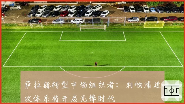 萨拉赫转型中场组织者：利物浦进攻体系将开启无锋时代