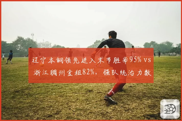 辽宁本钢领先进入末节胜率95% vs 浙江稠州金租82%，强队统治力数据对比